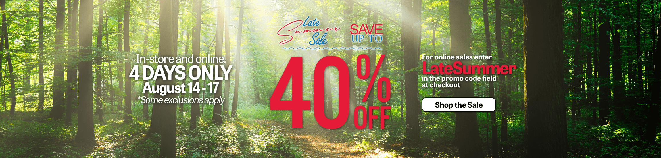 Save up to 40% online and in-store for our late summer sale.  Use promo code LATESUMMER in the promo code field at checkout to save!