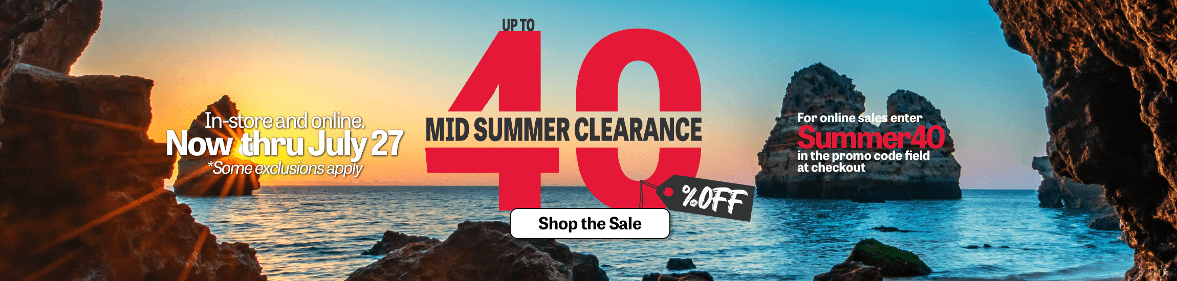 Shop our mid-summer clearance sale and save up to 40% off.  Now through July 27, save big in-store and online when you use promo code SUMMER40 at checkout.  Some exclusions apply.