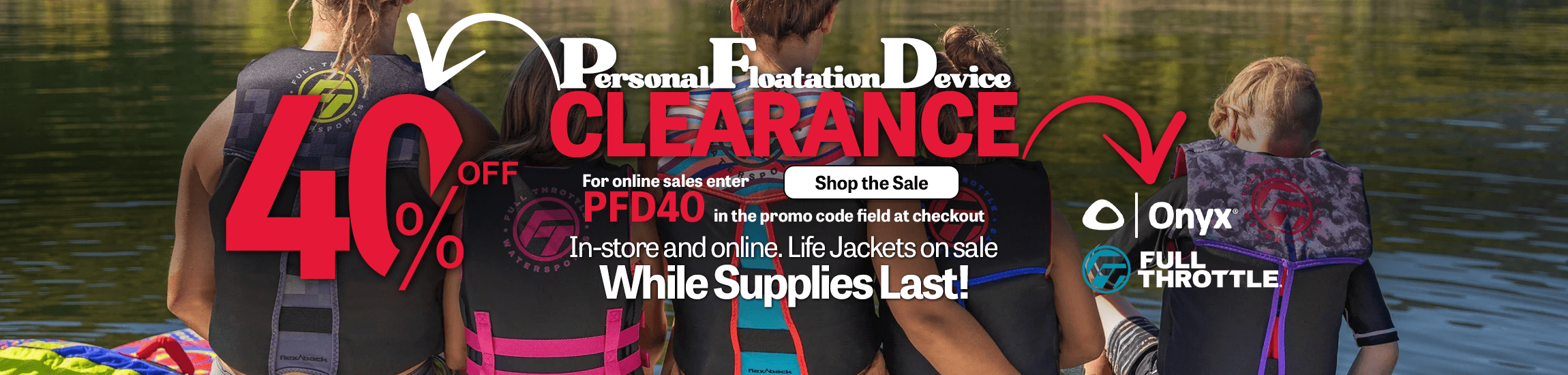 Personal Floatation Device Clearance Sale.  Save 40% on Onyx and Full Throttle life jackets when you use promo code PFD40 at checkout.  Get yours while supplies last.